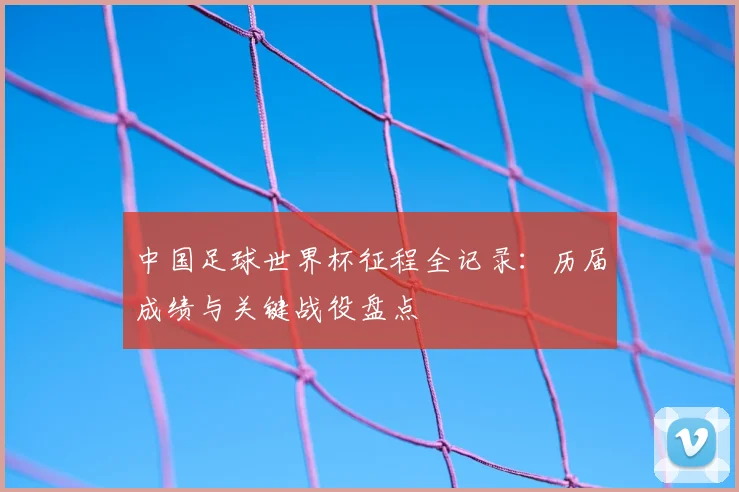 中国足球世界杯征程全记录：历届成绩与关键战役盘点