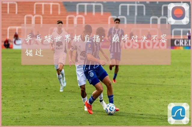 乒乓球世界杯直播：巅峰对决不容错过