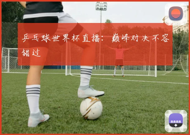乒乓球世界杯直播：巅峰对决不容错过