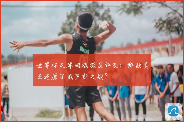 世界杯足球游戏深度评测：哪款真正还原了俄罗斯之战？