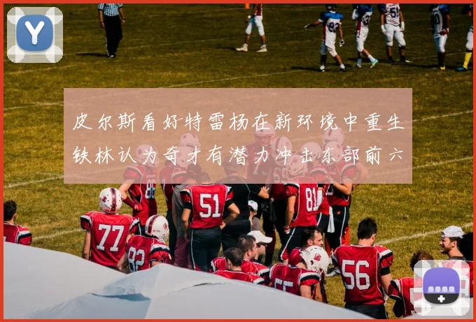 皮尔斯看好特雷杨在新环境中重生铁林认为奇才有潜力冲击东部前六名