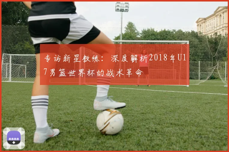 专访新星教练：深度解析2018年U17男篮世界杯的战术革命