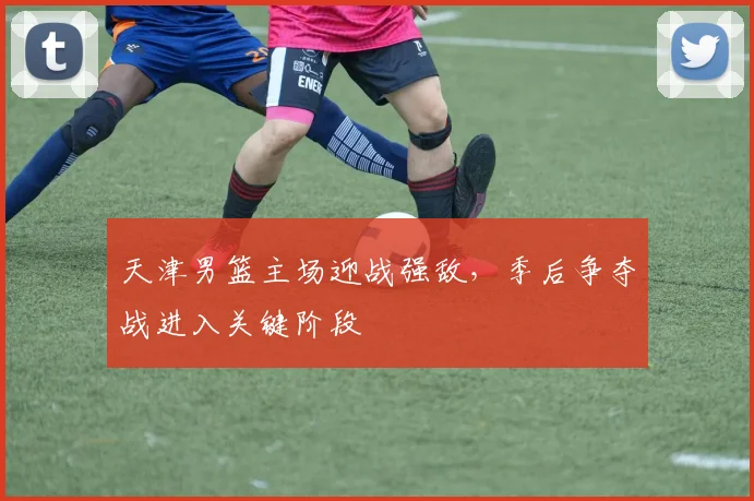 天津男篮主场迎战强敌，季后争夺战进入关键阶段