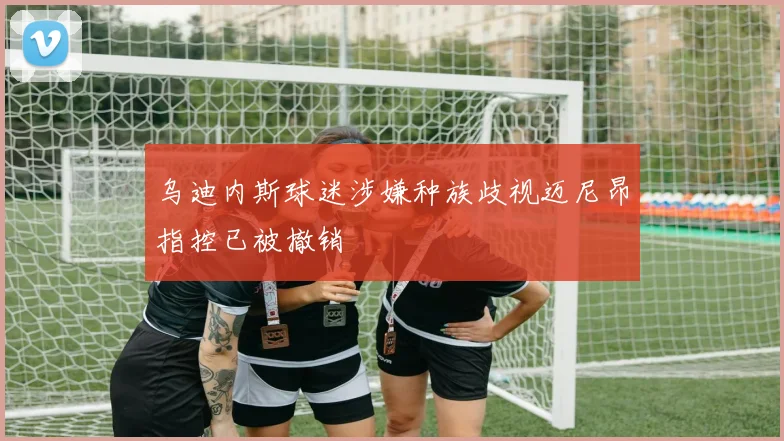 乌迪内斯球迷涉嫌种族歧视迈尼昂指控已被撤销
