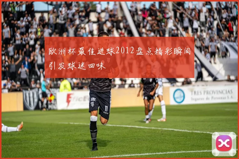 欧洲杯最佳进球2012盘点精彩瞬间引发球迷回味