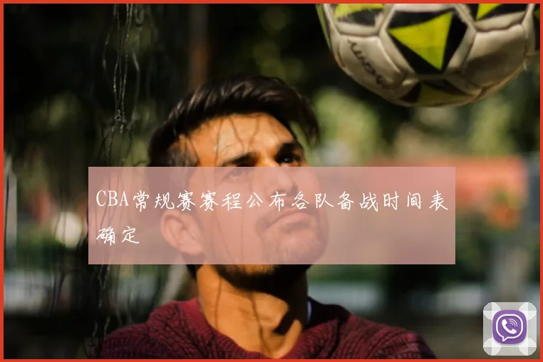 CBA常规赛赛程公布各队备战时间表确定