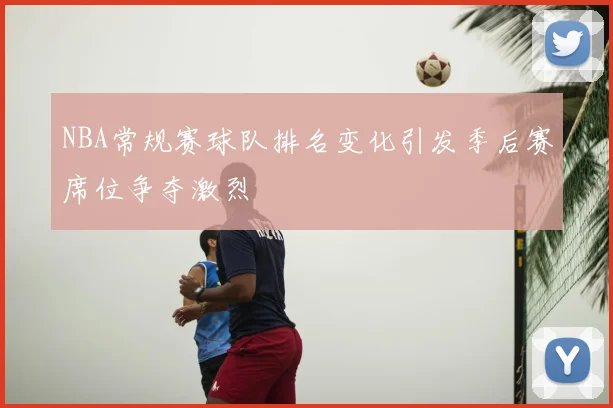NBA常规赛球队排名变化引发季后赛席位争夺激烈