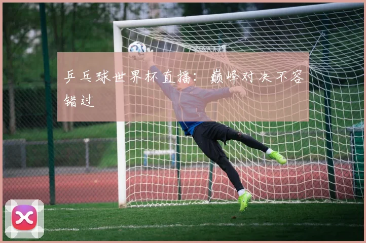 乒乓球世界杯直播:巅峰对决不容错过