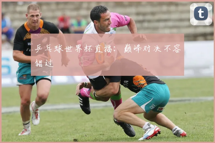 乒乓球世界杯直播:巅峰对决不容错过