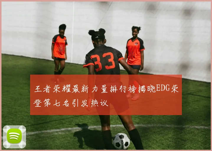 王者荣耀最新力量排行榜揭晓EDG荣登第七名引发热议