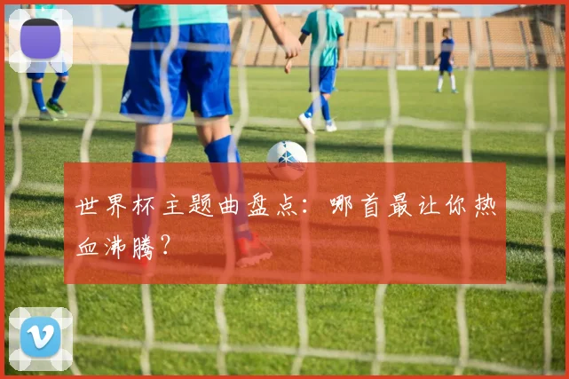 世界杯主题曲盘点:哪首最让你热血沸腾?