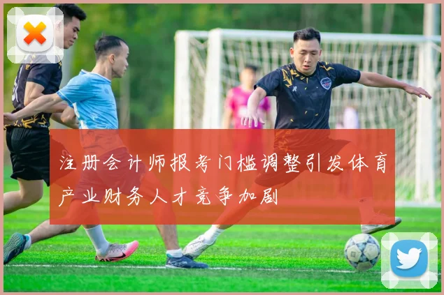 注册会计师报考门槛调整引发体育产业财务人才竞争加剧