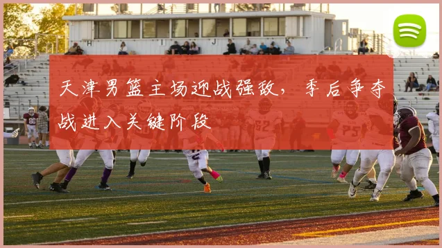 天津男篮主场迎战强敌,季后争夺战进入关键阶段