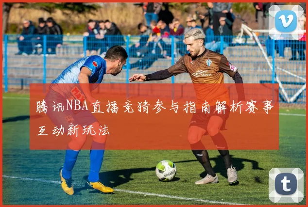 腾讯NBA直播竞猜参与指南解析赛事互动新玩法