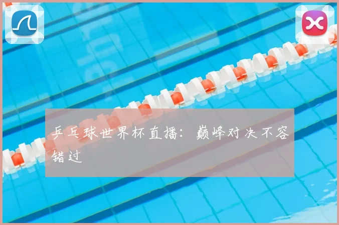 乒乓球世界杯直播:巅峰对决不容错过