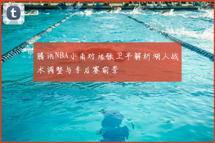 腾讯NBA小南对话张卫平解析湖人战术调整与季后赛前景