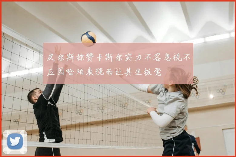 皮尔斯称赞卡斯尔实力不容忽视不应因哈珀表现而让其坐板凳