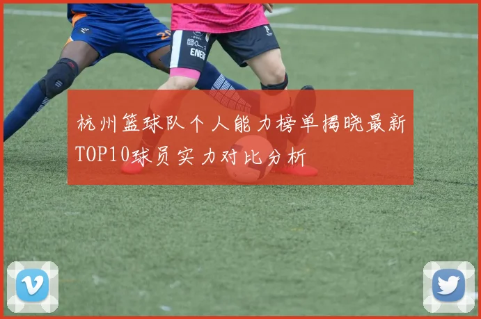 杭州篮球队个人能力榜单揭晓最新TOP10球员实力对比分析