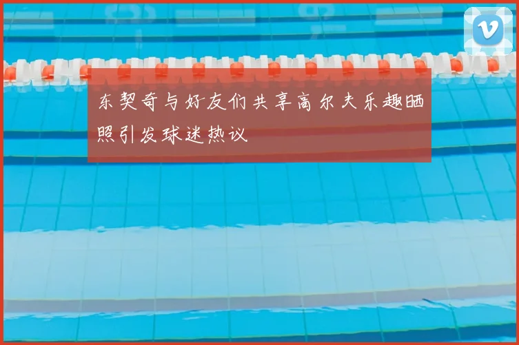 东契奇与好友们共享高尔夫乐趣晒照引发球迷热议