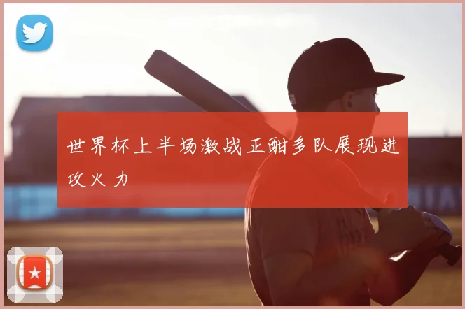 世界杯上半场激战正酣多队展现进攻火力