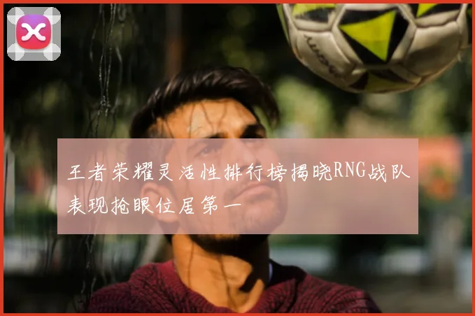 王者荣耀灵活性排行榜揭晓RNG战队表现抢眼位居第一