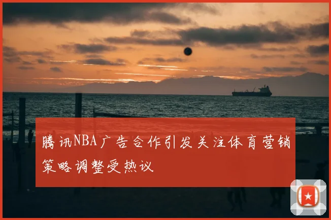 腾讯NBA广告合作引发关注体育营销策略调整受热议