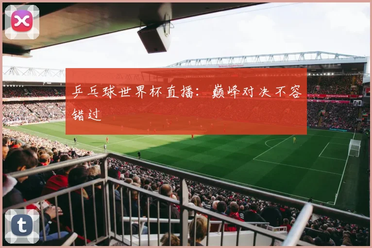 乒乓球世界杯直播:巅峰对决不容错过
