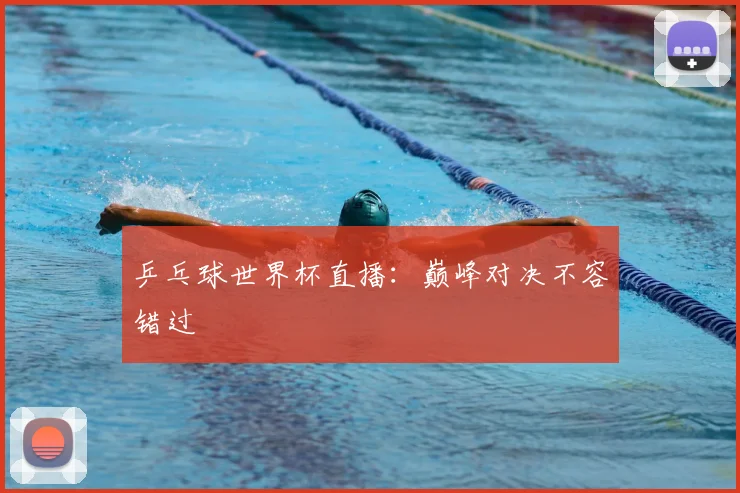 乒乓球世界杯直播：巅峰对决不容错过