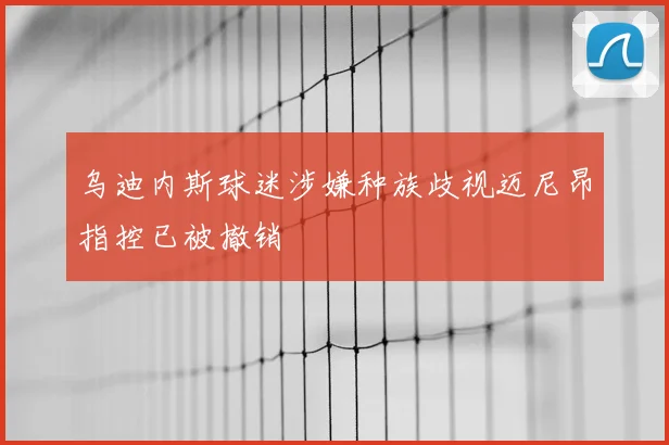 乌迪内斯球迷涉嫌种族歧视迈尼昂指控已被撤销