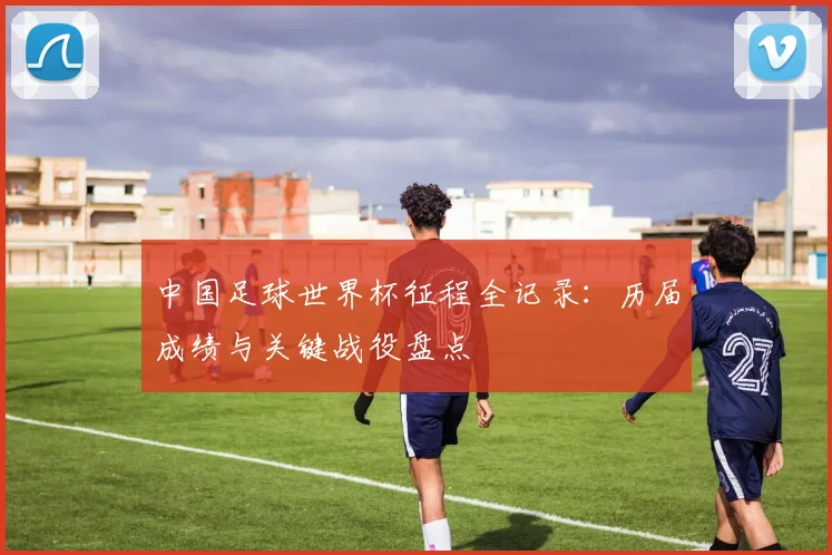 中国足球世界杯征程全记录：历届成绩与关键战役盘点