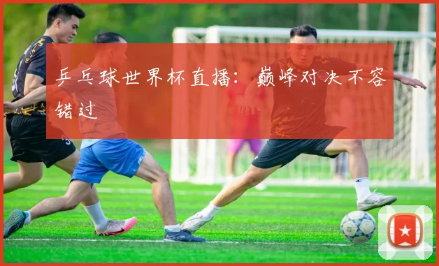 乒乓球世界杯直播:巅峰对决不容错过