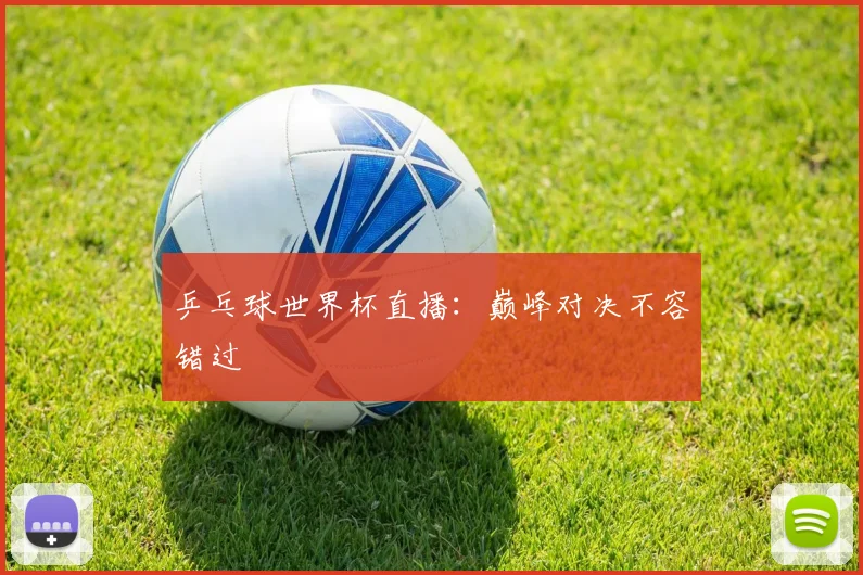 乒乓球世界杯直播：巅峰对决不容错过
