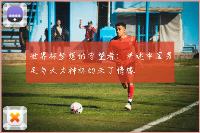 世界杯梦想的守望者:讲述中国男足与大力神杯的未了情缘