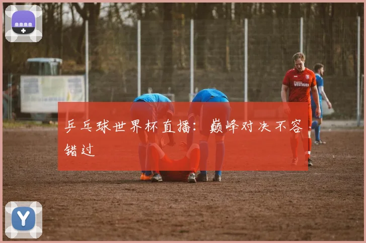 乒乓球世界杯直播:巅峰对决不容错过