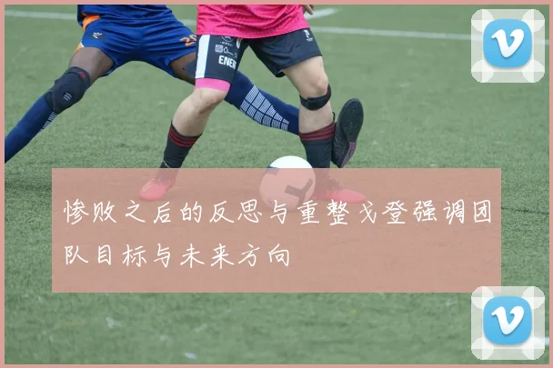 惨败之后的反思与重整戈登强调团队目标与未来方向