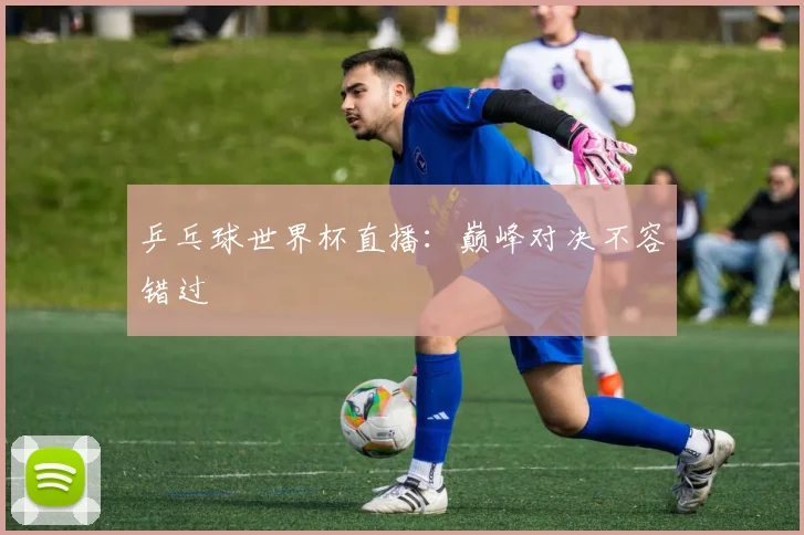 乒乓球世界杯直播:巅峰对决不容错过