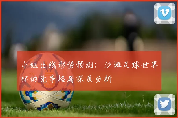 小组出线形势预测:沙滩足球世界杯的竞争格局深度分析