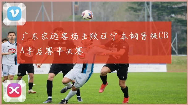 广东宏远客场击败辽宁本钢晋级CBA季后赛半决赛