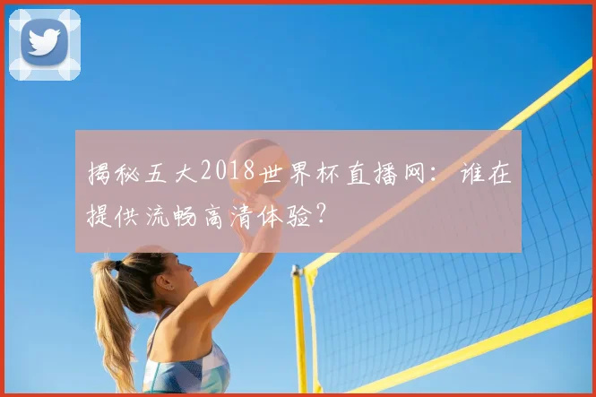 揭秘五大2018世界杯直播网：谁在提供流畅高清体验？