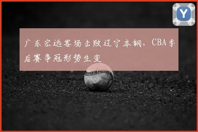 广东宏远客场击败辽宁本钢,CBA季后赛争冠形势生变