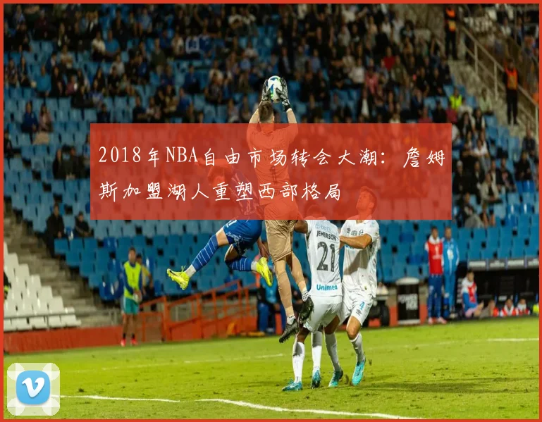 2018年NBA自由市场转会大潮:詹姆斯加盟湖人重塑西部格局