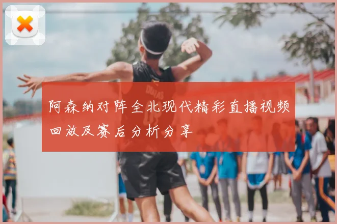 阿森纳对阵全北现代精彩直播视频回放及赛后分析分享