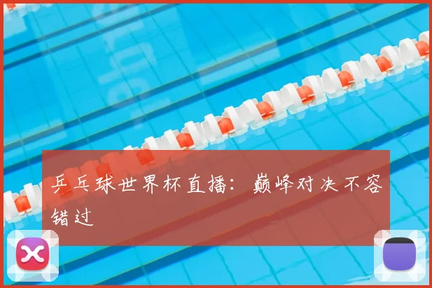 乒乓球世界杯直播：巅峰对决不容错过