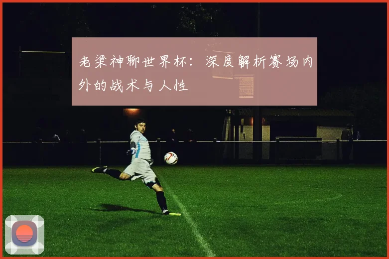 老梁神聊世界杯：深度解析赛场内外的战术与人性