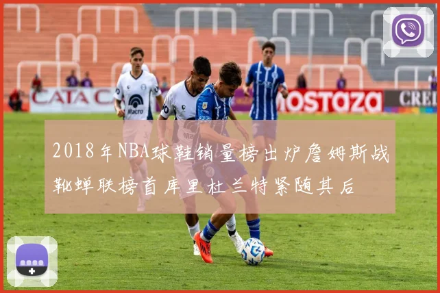 2018年NBA球鞋销量榜出炉詹姆斯战靴蝉联榜首库里杜兰特紧随其后