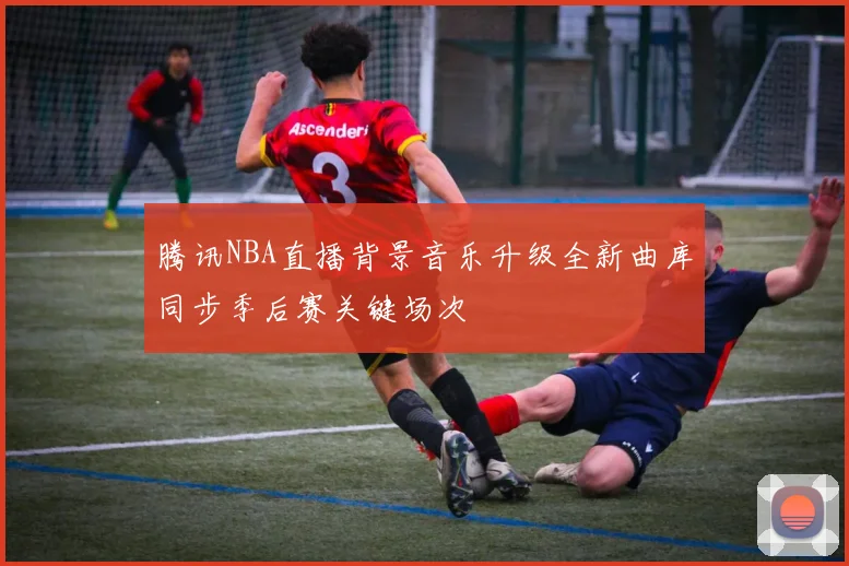 腾讯NBA直播背景音乐升级全新曲库同步季后赛关键场次