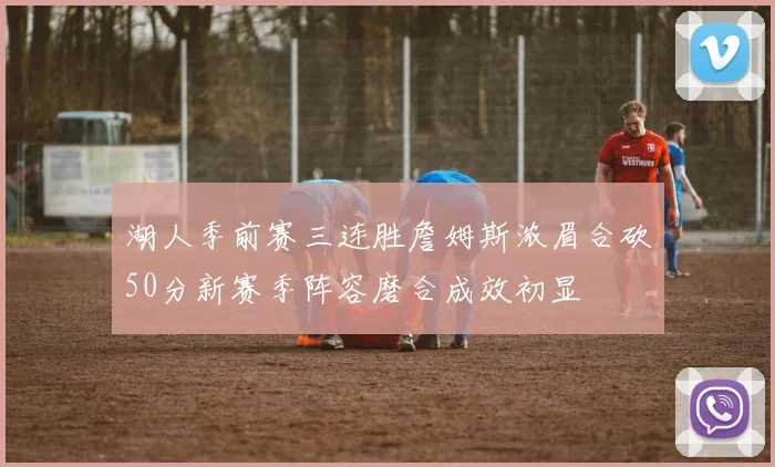 湖人季前赛三连胜詹姆斯浓眉合砍50分新赛季阵容磨合成效初显