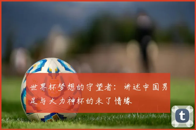 世界杯梦想的守望者:讲述中国男足与大力神杯的未了情缘