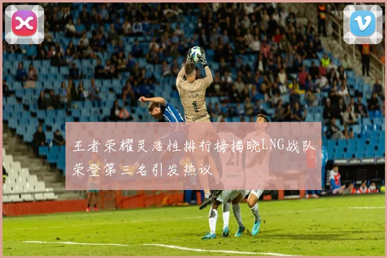 王者荣耀灵活性排行榜揭晓LNG战队荣登第三名引发热议