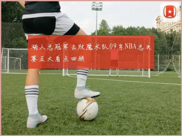 湖人总冠军击败魔术队09年NBA总决赛五大看点回顾